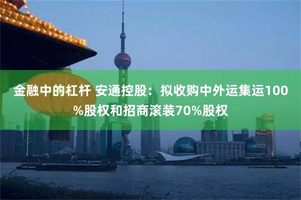 金融中的杠杆 安通控股：拟收购中外运集运100%股权和招商滚装70%股权