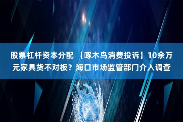 股票杠杆资本分配 【啄木鸟消费投诉】10余万元家具货不对板？海口市场监管部门介入调查