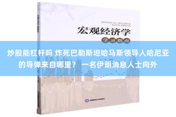 炒股能杠杆吗 炸死巴勒斯坦哈马斯领导人哈尼亚的导弹来自哪里？ 一名伊朗消息人士向外