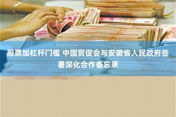 股票加杠杆门槛 中国贸促会与安徽省人民政府签署深化合作备忘录