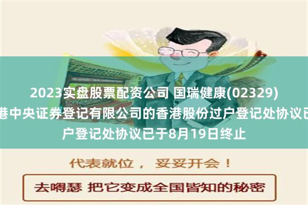 2023实盘股票配资公司 国瑞健康(02329)澄清：公司与香港中央证券登记有限公司的香港股份过户登记处协议已于8月19日终止