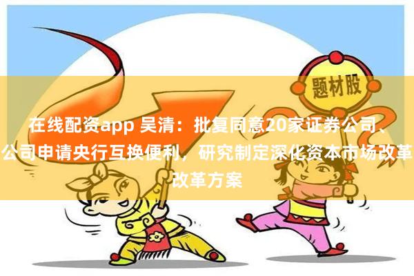 在线配资app 吴清：批复同意20家证券公司、基金公司申请央行互换便利，研究制定深化资本市场改革方案