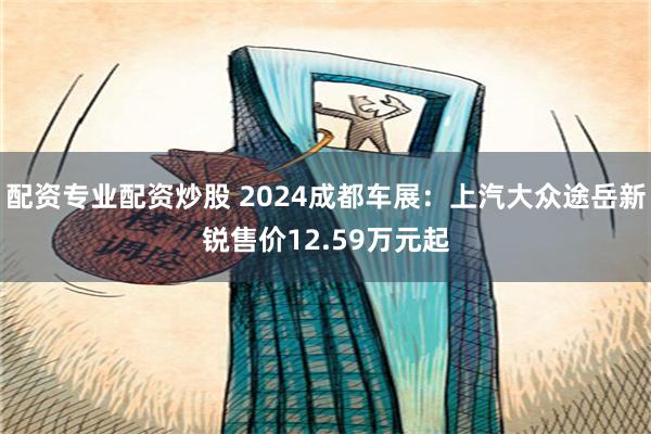 配资专业配资炒股 2024成都车展：上汽大众途岳新锐售价12.59万元起