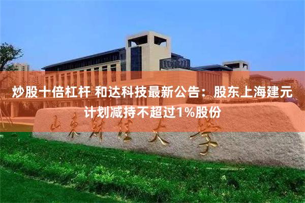 炒股十倍杠杆 和达科技最新公告：股东上海建元计划减持不超过1%股份