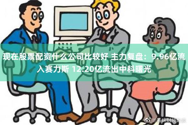 现在股票配资什么公司比较好 主力复盘：9.96亿流入赛力斯 12.20亿流出中科曙光