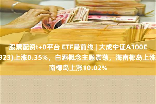 股票配资t+0平台 ETF最前线 | 大成中证A100ETF(159923)上涨0.35%，白酒概念主题震荡，海南椰岛上涨10.02%