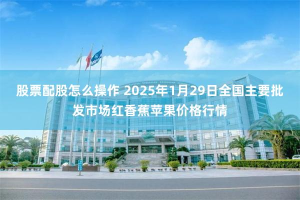 股票配股怎么操作 2025年1月29日全国主要批发市场红香蕉苹果价格行情