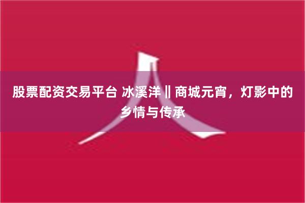 股票配资交易平台 冰溪洋‖商城元宵，灯影中的乡情与传承